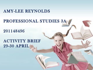 AMY-LEE REYNOLDS
PROFESSIONAL STUDIES 3A
201148496
ACTIVITY BRIEF
29-30 APRIL
 