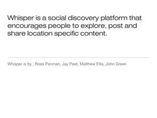 Whisper is a social discovery platform that
encourages people to explore, post and
share location specific content.
Whisper is by ; Ross Penman, Jay Peet, Matthew Ellis, John Green
 