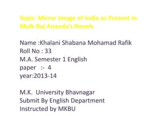 Topic: Mirror Image of India as Present in
Mulk Raj Ananda’s Novels

Name :Khalani Shabana Mohamad Rafik
Roll No : 33
M.A. Semester 1 English
paper :- 4
year:2013-14
M.K. University Bhavnagar
Submit By English Department
Instructed by MKBU

 
