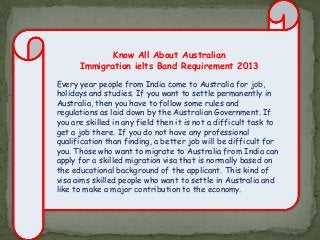 Know All About Australian
Immigration ielts Band Requirement 2013
Every year people from India come to Australia for job,
holidays and studies. If you want to settle permanently in
Australia, then you have to follow some rules and
regulations as laid down by the Australian Government. If
you are skilled in any field then it is not a difficult task to
get a job there. If you do not have any professional
qualification than finding, a better job will be difficult for
you. Those who want to migrate to Australia from India can
apply for a skilled migration visa that is normally based on
the educational background of the applicant. This kind of
visa aims skilled people who want to settle in Australia and
like to make a major contribution to the economy.

 