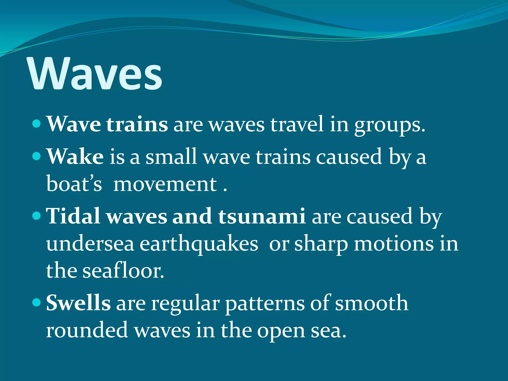 Waves
Wave trains are waves travel in groups.
Wake is a small wave trains caused by a
boat’s movement .
Tidal waves and tsunami are caused by
undersea earthquakes or sharp motions in
the seafloor.
Swells are regular patterns of smooth
rounded waves in the open sea.