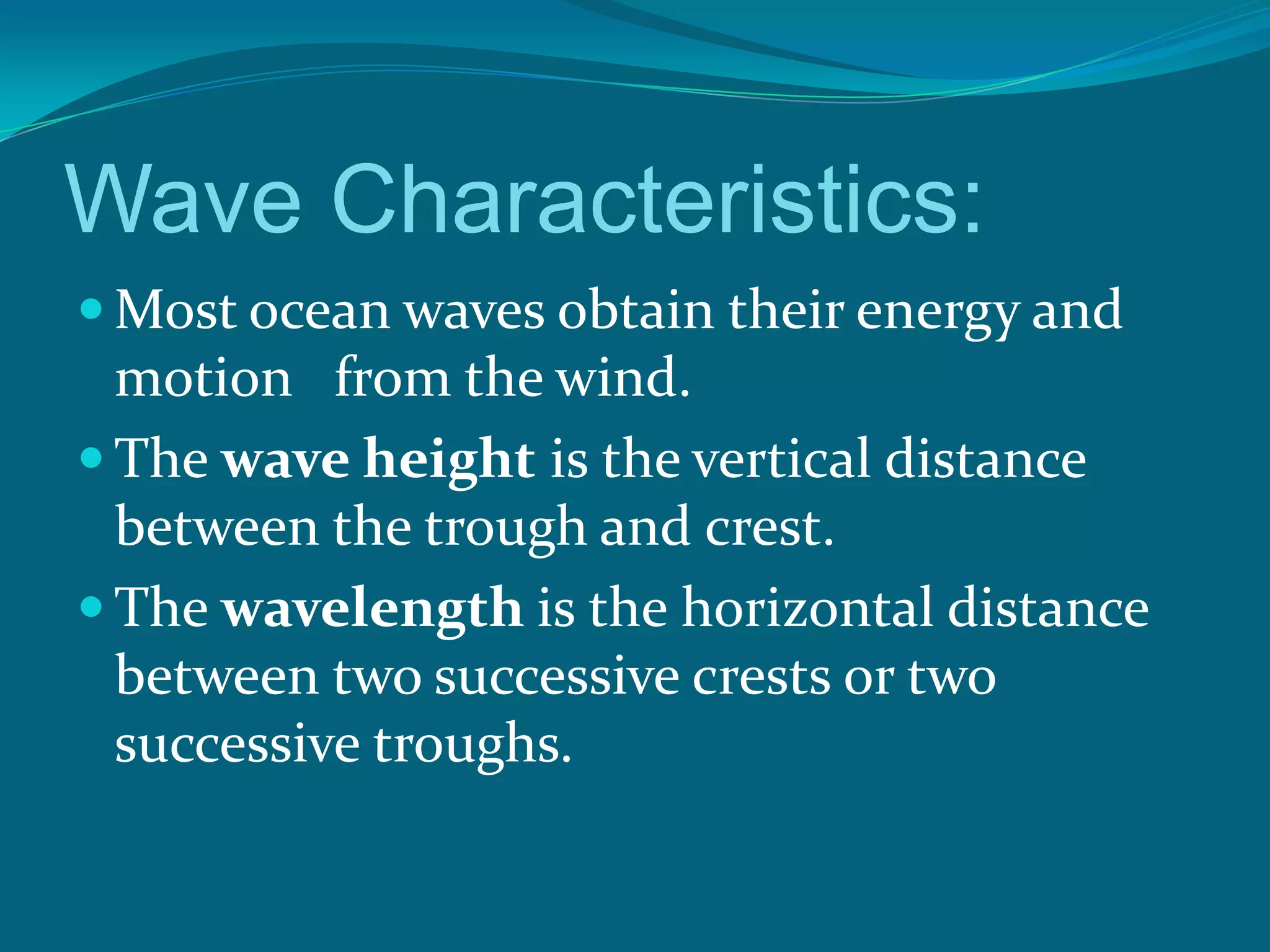 Wave Characteristics:
Most ocean waves obtain their energy and
motion from the wind.
The wave height is the vertical distance
between the trough and crest.
The wavelength is the horizontal distance
between two successive crests or two
successive troughs.