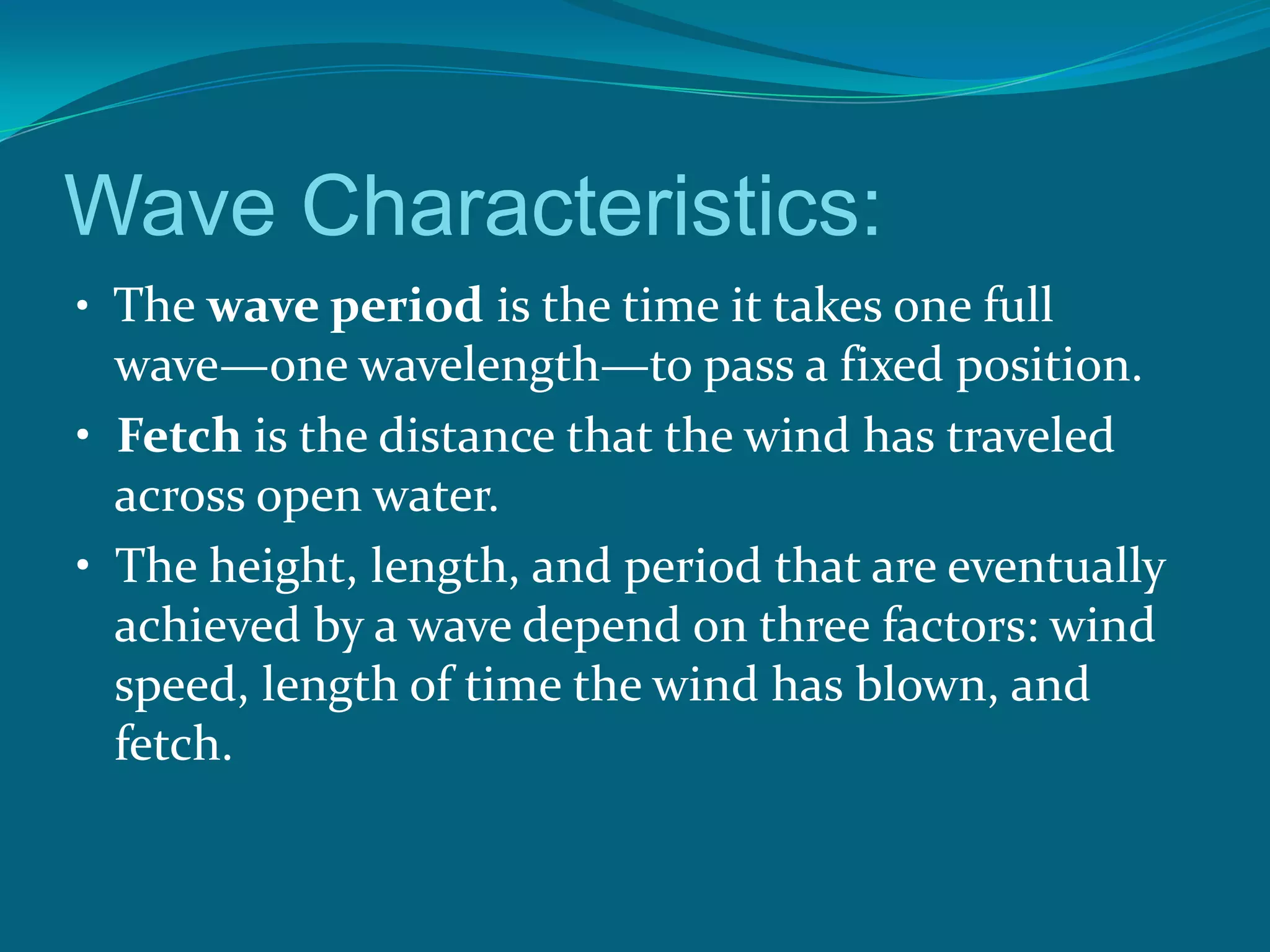 Wave Characteristics:
• The wave period is the time it takes one full
wave—one wavelength—to pass a fixed position.
• Fetch is the distance that the wind has traveled
across open water.
• The height, length, and period that are eventually
achieved by a wave depend on three factors: wind
speed, length of time the wind has blown, and
fetch.