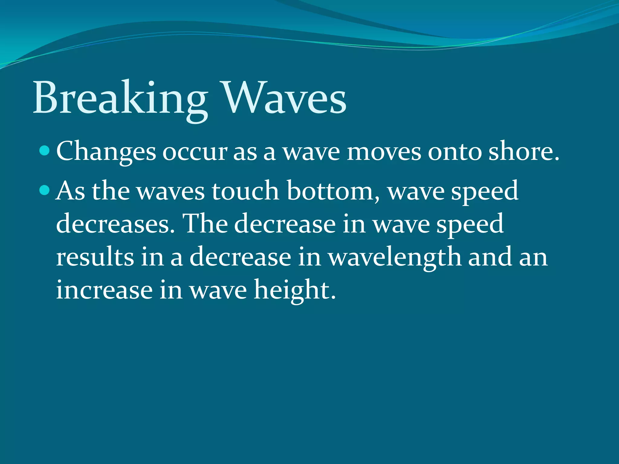 Breaking Waves
Changes occur as a wave moves onto shore.
As the waves touch bottom, wave speed
decreases. The decrease in wave speed
results in a decrease in wavelength and an
increase in wave height.