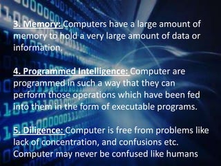 3. Memory: Computers have a large amount of
memory to hold a very large amount of data or
information.
4. Programmed Intelligence: Computer are
programmed in such a way that they can
perform those operations which have been fed
into them in the form of executable programs.

5. Diligence: Computer is free from problems like
lack of concentration, and confusions etc.
Computer may never be confused like humans

 