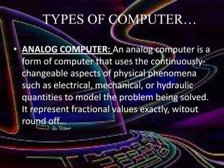 TYPES OF COMPUTER…
• ANALOG COMPUTER: An analog computer is a
form of computer that uses the continuouslychangeable aspects of physical phenomena
such as electrical, mechanical, or hydraulic
quantities to model the problem being solved.
It represent fractional values exactly, witout
round off…

 
