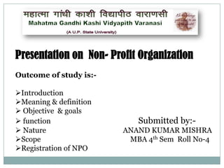 Presentation on Non- Profit Organization
Outcome of study is:-

Introduction
Meaning & definition
 Objective & goals
 function
 Nature
Scope
Registration of NPO

Submitted by:ANAND KUMAR MISHRA
MBA 4th Sem Roll No-4

 