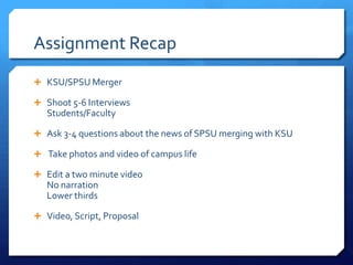 Assignment Recap
 KSU/SPSU Merger
 Shoot 5-6 Interviews

Students/Faculty
 Ask 3-4 questions about the news of SPSU merging with KSU

 Take photos and video of campus life
 Edit a two minute video

No narration
Lower thirds
 Video, Script, Proposal

 