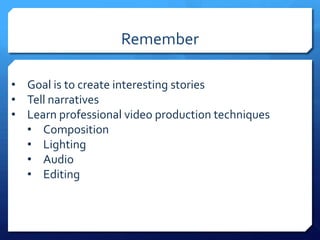 Remember
• Goal is to create interesting stories
• Tell narratives
• Learn professional video production techniques
• Composition
• Lighting
• Audio
• Editing

 