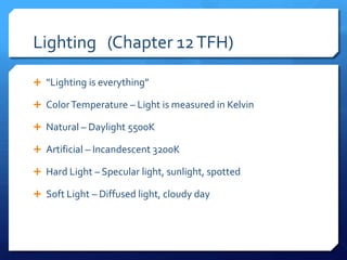 Lighting (Chapter 12 TFH)
 “Lighting is everything”
 Color Temperature – Light is measured in Kelvin
 Natural – Daylight 5500K
 Artificial – Incandescent 3200K
 Hard Light – Specular light, sunlight, spotted
 Soft Light – Diffused light, cloudy day

 