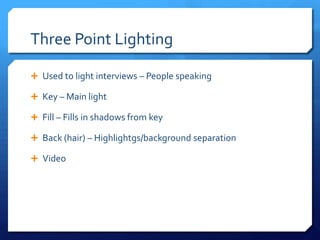 Three Point Lighting
 Used to light interviews – People speaking
 Key – Main light
 Fill – Fills in shadows from key
 Back (hair) – Highlights/background separation
 Video

 