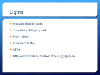 Lights
 Household bulbs 3200K
 Tungsten – Halogen 3200k
 HMI – 5600K
 Florescent bulbs
 LED’s
 http://www.youtube.com/watch?v=n_2j75pySDw

 