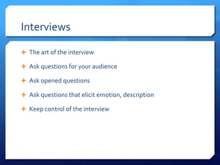 Interviews
 The art of the interview
 Ask questions for your audience
 Ask opened questions
 Repeat the question in the answer
 Ask questions that elicit emotion, description
 Keep control of the interview

 