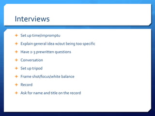 Interviews
 Set up time/impromptu
 Explain general idea w/out being too specific
 Have 2-3 prewritten questions
 Conversation

 Set up tripod
 Frame shot/focus/white balance
 Record

 Ask for name and title on the record

 