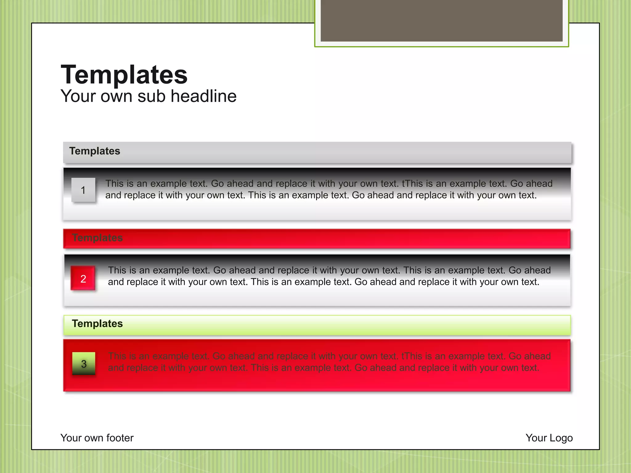 Your own sub headline
Templates
Your own footer Your Logo
3
This is an example text. Go ahead and replace it with your own text. tThis is an example text. Go ahead
and replace it with your own text. This is an example text. Go ahead and replace it with your own text.
Templates
This is an example text. Go ahead and replace it with your own text. tThis is an example text. Go ahead
and replace it with your own text. This is an example text. Go ahead and replace it with your own text.
Templates
1
This is an example text. Go ahead and replace it with your own text. This is an example text. Go ahead
and replace it with your own text. This is an example text. Go ahead and replace it with your own text.
Templates
2
 