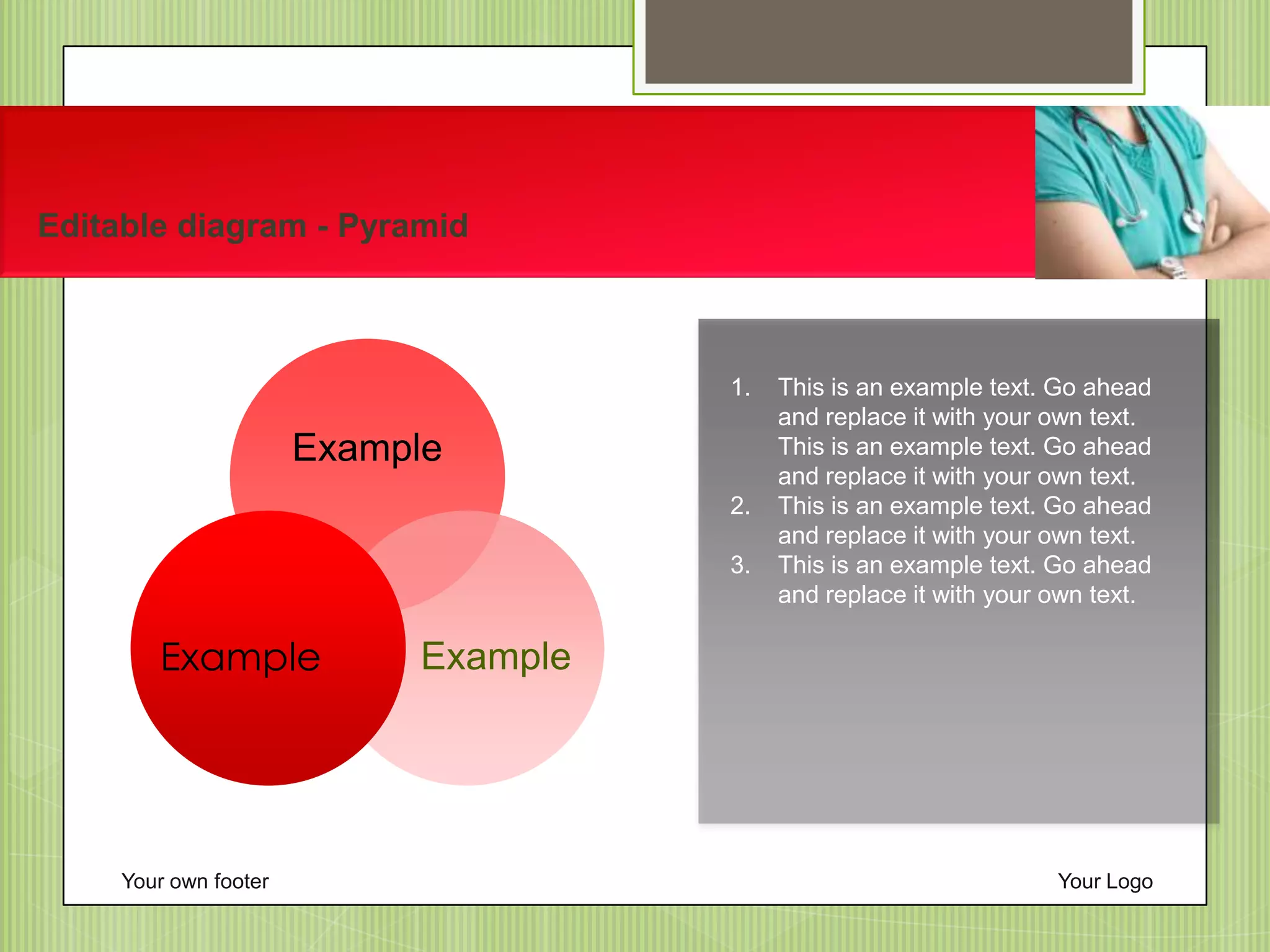 1. This is an example text. Go ahead
and replace it with your own text.
This is an example text. Go ahead
and replace it with your own text.
2. This is an example text. Go ahead
and replace it with your own text.
3. This is an example text. Go ahead
and replace it with your own text.
Your own footer Your Logo
Editable diagram - Pyramid
Example
ExampleExample
 