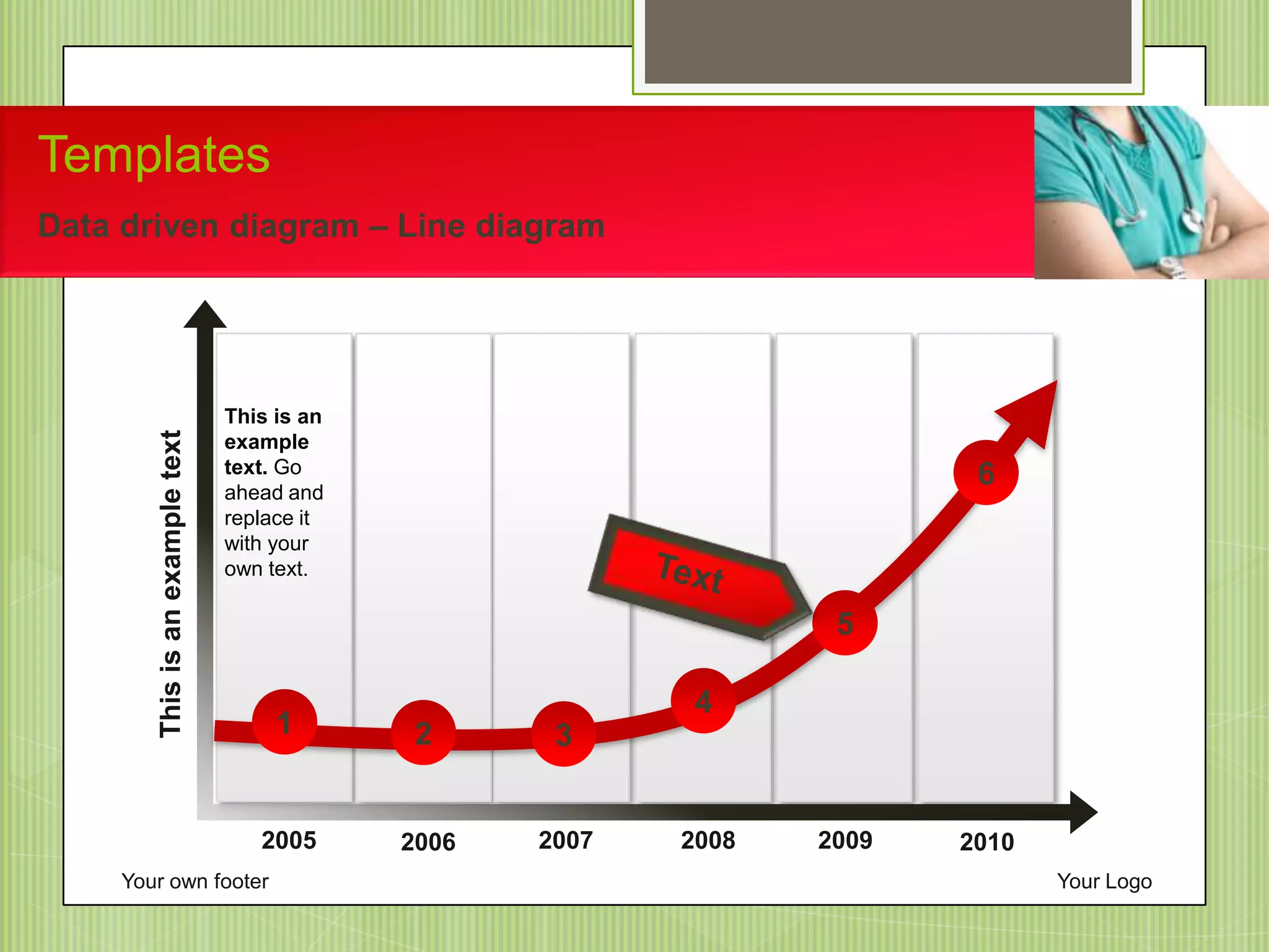 201020092008200720062005
3
5
1 2
4
6
This is an
example
text. Go
ahead and
replace it
with your
own text.
Thisisanexampletext
Your own footer Your Logo
Templates
Data driven diagram – Line diagram
 