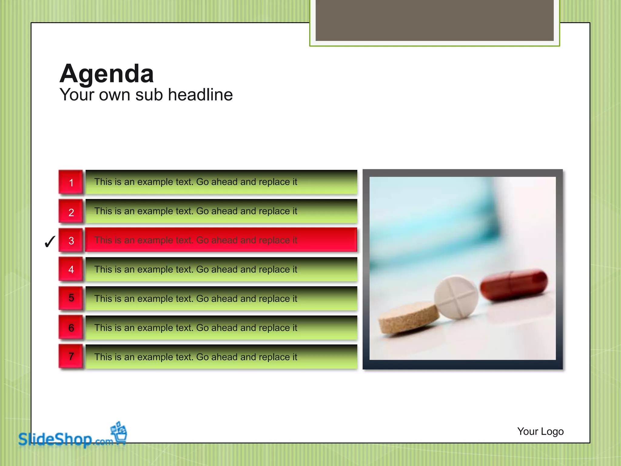 Your own sub headline
Agenda
Your Logo
This is an example text. Go ahead and replace it
This is an example text. Go ahead and replace it
This is an example text. Go ahead and replace it
This is an example text. Go ahead and replace it
This is an example text. Go ahead and replace it
This is an example text. Go ahead and replace it
This is an example text. Go ahead and replace it
✓
1
2
3
4
5
6
7
 