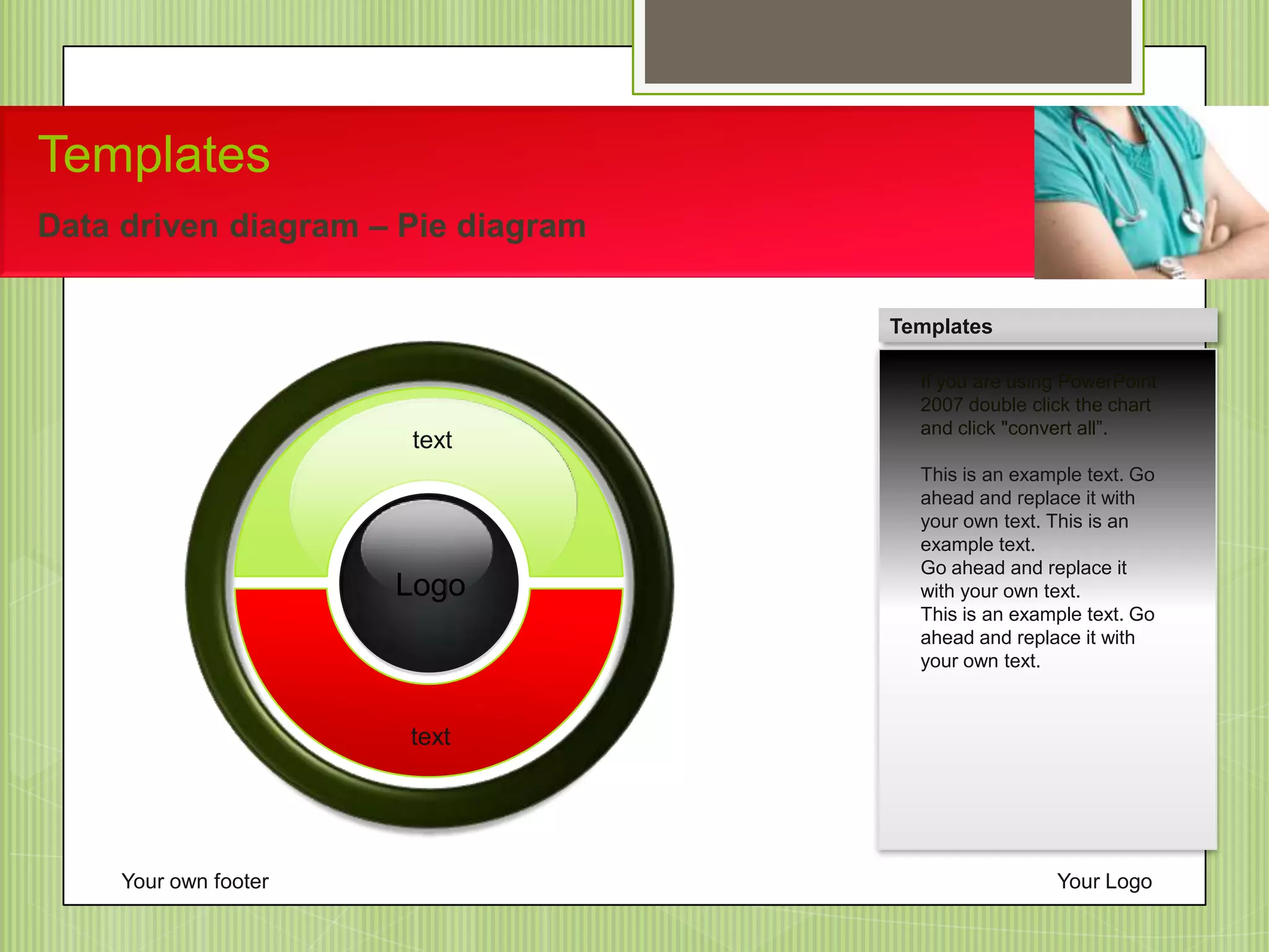 Your own footer Your Logo
Templates
Data driven diagram – Pie diagram
If you are using PowerPoint
2007 double click the chart
and click "convert all”.
This is an example text. Go
ahead and replace it with
your own text. This is an
example text.
Go ahead and replace it
with your own text.
This is an example text. Go
ahead and replace it with
your own text.
Templates
Logo
text
text
 