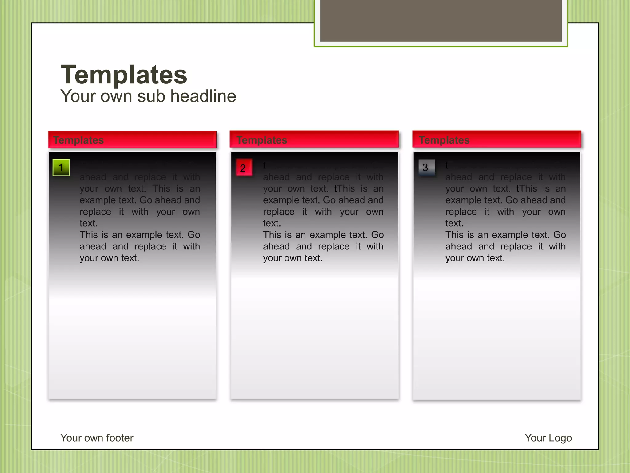 Your own sub headline
Templates
Your own footer Your Logo
tThis is an example text. Go
ahead and replace it with
your own text. tThis is an
example text. Go ahead and
replace it with your own
text.
This is an example text. Go
ahead and replace it with
your own text.
Templates
1
Templates
tThis is an example text. Go
ahead and replace it with
your own text. tThis is an
example text. Go ahead and
replace it with your own
text.
This is an example text. Go
ahead and replace it with
your own text.
Templates
This is an example text. Go
ahead and replace it with
your own text. This is an
example text. Go ahead and
replace it with your own
text.
This is an example text. Go
ahead and replace it with
your own text.
32
 