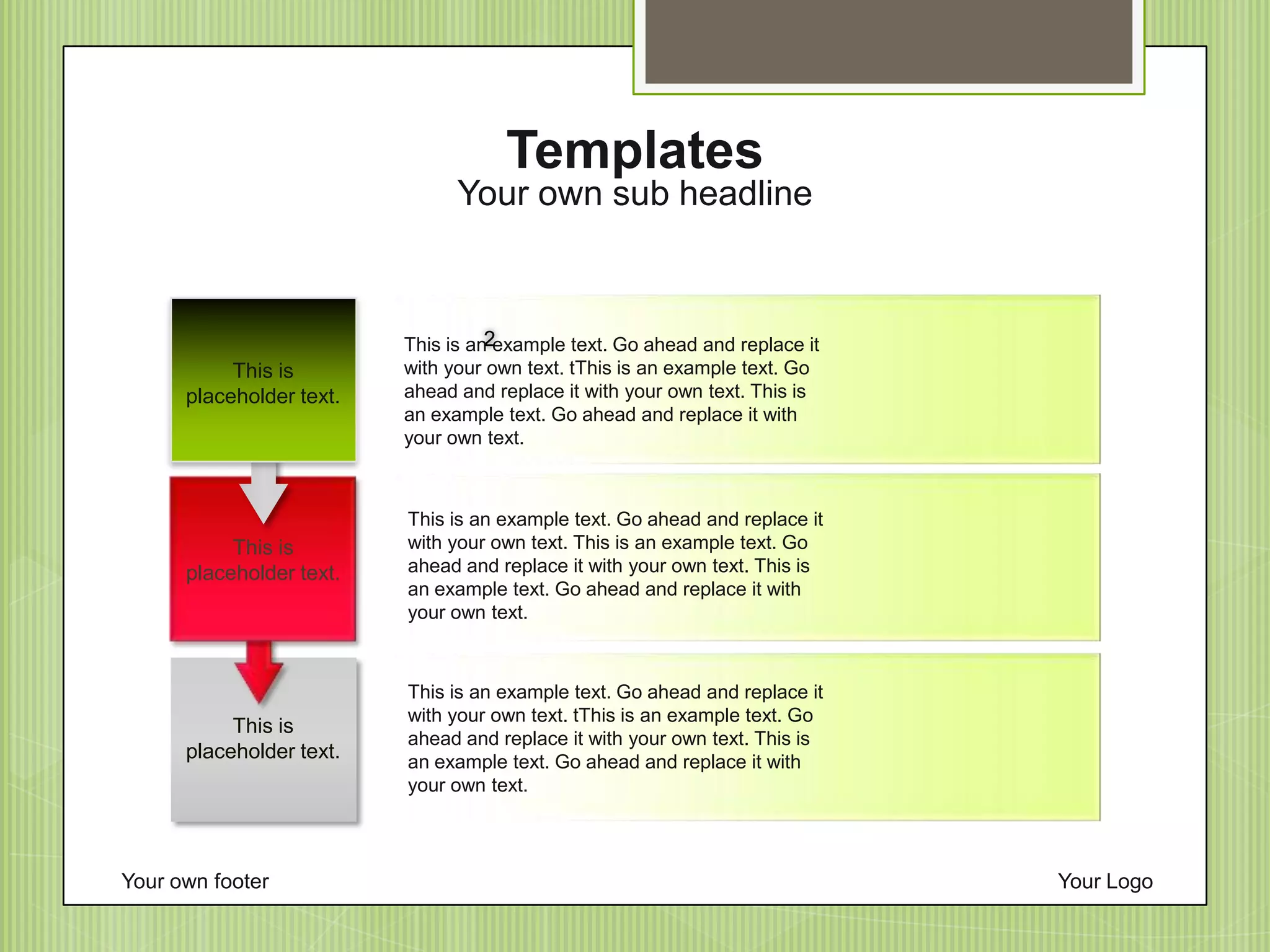 Your own footer Your Logo
This is an example text. Go ahead and replace it
with your own text. tThis is an example text. Go
ahead and replace it with your own text. This is
an example text. Go ahead and replace it with
your own text.
This is an example text. Go ahead and replace it
with your own text. This is an example text. Go
ahead and replace it with your own text. This is
an example text. Go ahead and replace it with
your own text.
This is an example text. Go ahead and replace it
with your own text. tThis is an example text. Go
ahead and replace it with your own text. This is
an example text. Go ahead and replace it with
your own text.
Your own sub headline
Templates
2
This is
placeholder text.
This is
placeholder text.
This is
placeholder text.
 