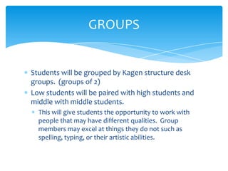  Students will be grouped by Kagen structure desk
groups. (groups of 2)
 Low students will be paired with high students and
middle with middle students.
 This will give students the opportunity to work with
people that may have different qualities. Group
members may excel at things they do not such as
spelling, typing, or their artistic abilities.
GROUPS
 