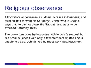 Religious observance
A bookstore experiences a sudden increase in business, and
asks all staff to work on Saturdays. John, who is Jewish,
says that he cannot break the Sabbath and asks to be
excused Saturday shifts.
The bookstore does try to accommodate John's request but
is a small business with only a few members of staff and is
unable to do so. John is told he must work Saturdays too.
 