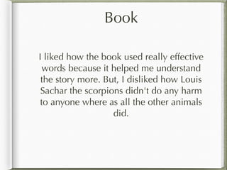 Book
I liked how the book used really effective
words because it helped me understand
the story more. But, I disliked how Louis
Sachar the scorpions didn't do any harm
to anyone where as all the other animals
did.
 