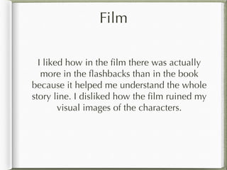 Film
I liked how in the film there was actually
more in the flashbacks than in the book
because it helped me understand the whole
story line. I disliked how the film ruined my
visual images of the characters.
 
