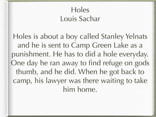 Holes
Louis Sachar

Holes is about a boy called Stanley Yelnats
and he is sent to Camp Green Lake as a
punishment. He has to did a hole everyday.
One day he ran away to find refuge on gods
thumb, and he did. When he got back to
camp, his lawyer was there waiting to take
him home.

 