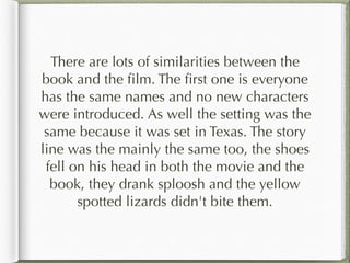 There are lots of similarities between the
book and the film. The first one is everyone
has the same names and no new characters
were introduced. As well the setting was the
same because it was set in Texas. The story
line was the mainly the same too, the shoes
fell on his head in both the movie and the
book, they drank sploosh and the yellow
spotted lizards didn't bite them.
 