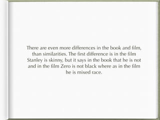 There are even more differences in the book and film,
than similarities. The first difference is in the film
Stanley is skinny, but it says in the book that he is not
and in the film Zero is not black where as in the film
he is mixed race.
 