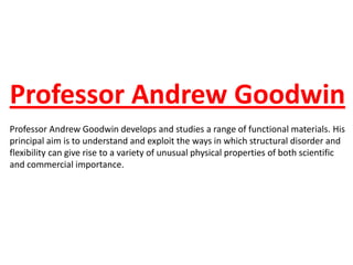 Professor Andrew Goodwin
Professor Andrew Goodwin develops and studies a range of functional materials. His
principal aim is to understand and exploit the ways in which structural disorder and
flexibility can give rise to a variety of unusual physical properties of both scientific
and commercial importance.
 