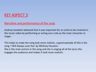 KEY ASPECT 3
Narrative and performance of the song
Andrew Goodwin believed that it was important for an artist to be involved in
the music video by performing or acting out a role as the main character or
singer.
This helps to make the song look more realistic, a good example of this is the
song ‘I Will Always Love You’ by Whitney Houston.
She is the main actress in the song and she is singing all of the lyrics this
engages the audience and makes it look more realistic.
 