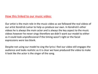 How this linked to our music video:
Our artist is the main role in the music video as we followed the real videos of
our artist Kendrick Lamar to help us produce our own. In Kendrick’s other
videos he is always the main actor and is always the key aspect to the music
videos however he never sings therefore we didn’t want our model to either
as it could look unprofessional if the timing wasn’t right or the facial
expressions were too blank.
Despite not using our model to sing the lyrics I feel our video still engages the
audience and looks realistic as it is clear we have produced the video to make
it look like the actor is the singer of the song.
 