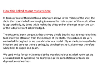 How this linked to our music video:
In terms of rule of thirds both our actors are always in the middle of the shot, the
shots then zoom in before changing to ensure the main aspect of the music video
is captured fully. By doing this it makes the shots end on the most important part
of the video we want acknowledged.
The costumes aren’t unique as they are very simple but this was to ensure nothing
took away the attention from the message of the shots. The costumes are very
controlled throughout as we use white for our model Lilly as she is portrayed to be
innocent and pure yet there is ambiguity on whether she is alive or not therefore
white links to angels and death.
We used white for our male model so he would stand out in a dark room yet we
also used black to symbolise his depression as the connotations for black are
depression and eeriness.
 