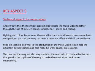 KEY ASPECT 5
Technical aspect of a music video
Andrew says that the technical aspect helps to hold the music video together
through the use of mise-en-scene, special effect, sound and editing.
Lighting and colour helps to set the mood for the music video and create emphasis
on significant parts of the song to create a dramatic effect and thrill the audience.
Mise-en-scene is also vital to the production of the music video, it can help the
artist fain authentication and also make his work appear professional.
The beats of the song are also very useful as they can help to create effective cuts
that go with the rhythm of the song to make the music video look more
entertaining.
 