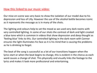 How this linked to our music video:
Our mise-en-scene was very basic to show the isolation of our model due to his
depression and loss of Lilly. However the use of the alcohol bottle becomes iconic
as it represents the message as is in many of the shots.
The lighting and colours help to set the mood as we used very dark rooms with
very controlled lighting. In some of our shots the contrast of dark and light created
a blue tone which is common in videos that show depression and deep thought as
‘feeling blue’ links to this. Our controlled lighting in the dark room with Connor
ensures the light illuminates his face as it is his mind that is causing the problems
as he is drinking to forget.
The beat of the song is successful as a lot of our transitions happen when the
lyrics start or when the beat begins to change, this is evident in the chorus as each
word causes a change of shot. This physically and visually links the footage to the
lyrics and makes it look more professional and entertaining.
 
