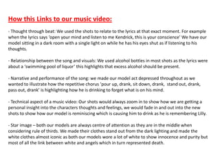 How this Links to our music video:
- Thought through beat: We used the shots to relate to the lyrics at that exact moment. For example
when the lyrics says ‘open your mind and listen to me Kendrick, this is your conscience’ We have our
model sitting in a dark room with a single light on while he has his eyes shut as if listening to his
thoughts.
- Relationship between the song and visuals: We used alcohol bottles in most shots as the lyrics were
about a ‘swimming pool of liquor’ this highlights that excess alcohol should be present.
- Narrative and performance of the song: we made our model act depressed throughout as we
wanted to illustrate how the repetitive chorus ‘pour up, drank, sit down, drank, stand out, drank,
pass out, drank’ is highlighting how he is drinking to forget what is on his mind.
- Technical aspect of a music video: Our shots would always zoom in to show how we are getting a
personal insight into the characters thoughts and feelings, we would fade in and out into the new
shots to show how our model is reminiscing which is causing him to drink as he is remembering Lilly.
- Star image – both our models are always centre of attention as they are in the middle when
considering rule of thirds. We made their clothes stand out from the dark lighting and made the
white clothes almost iconic as both our models wore a lot of white to show innocence and purity but
most of all the link between white and angels which in turn represented death.
 