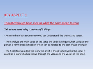 KEY ASPECT 1
Thought through beat. (seeing what the lyrics mean to you)
This can be done using a process of 3 things:
- Analyse the music structure so you can understand the chorus and verses.
- Then analyse the main voice of the song, the voice is unique which will give the
person a form of identification which can be related to the star image or singer.
- The final step would be the story the artist is trying to tell within the song. It
could be a story which is shown through the video and the vocals of the song.
 