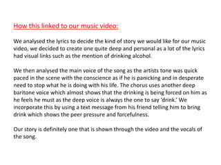 How this linked to our music video:
We analysed the lyrics to decide the kind of story we would like for our music
video, we decided to create one quite deep and personal as a lot of the lyrics
had visual links such as the mention of drinking alcohol.
We then analysed the main voice of the song as the artists tone was quick
paced in the scene with the conscience as if he is panicking and in desperate
need to stop what he is doing with his life. The chorus uses another deep
baritone voice which almost shows that the drinking is being forced on him as
he feels he must as the deep voice is always the one to say ‘drink.’ We
incorporate this by using a text message from his friend telling him to bring
drink which shows the peer pressure and forcefulness.
Our story is definitely one that is shown through the video and the vocals of
the song.
 