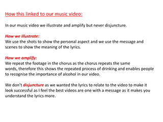 How this linked to our music video:
In our music video we illustrate and amplify but never disjuncture.
How we illustrate:
We use the shots to show the personal aspect and we use the message and
scenes to show the meaning of the lyrics.
How we amplify:
We repeat the footage in the chorus as the chorus repeats the same
words, therefore this shows the repeated process of drinking and enables people
to recognise the importance of alcohol in our video.
We don’t disjuncture as we wanted the lyrics to relate to the video to make it
look successful as I feel the best videos are one with a message as it makes you
understand the lyrics more.
 