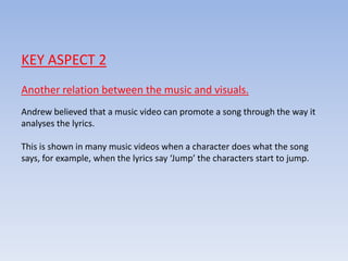 KEY ASPECT 2
Another relation between the music and visuals.
Andrew believed that a music video can promote a song through the way it
analyses the lyrics.
This is shown in many music videos when a character does what the song
says, for example, when the lyrics say ‘Jump’ the characters start to jump.
 