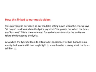 How this linked to our music video:
This is present in our video as our model is sitting down when the chorus says
‘sit down.’ He drinks when the lyrics say ‘drink.’ He passes out when the lyrics
say ‘Pass out.’ This is then repeated for each chorus to make the audience
relate the footage to the lyrics.
Also when the lyrics tell him to listen to his conscience we had Connor in an
empty dark room with one single light to show how he is doing what the lyrics
tell him to.
 