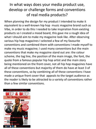 In what ways does your media product use,
develop or challenge forms and conventions
of real media products?
When planning the design for my product I intended to make it
equivalent to a well-known hip hop music magazine brand such as
Vibe, in order to do this I needed to take inspiration from existing
products so I created a mood board, this gave me a rough idea of
what I should aim to make my magazine look like. After observing
various hip hop magazines I selected a few of my favourite
conventions and combined them with conventions I made myself to
make my music magazine; I used many conventions but the main
conventions that make my magazine stand out are: the colour
scheme, the tag line, the position of the main image, the font, the
quote from a famous popular hip hop artist and the main story
being mentioned on the front cover, not all hip hop magazines have
all of these conventions but majority of them do have at least 3 of
these conventions, so by combining all of these conventions I have
made a unique front cover that appeals to the target audience as
the reader is likely to be attracted to a variety of conventions rather
than a few similar conventions.
 