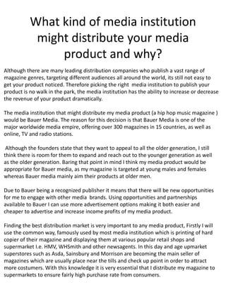 What kind of media institution
might distribute your media
product and why?
Although there are many leading distribution companies who publish a vast range of
magazine genres, targeting different audiences all around the world, its still not easy to
get your product noticed. Therefore picking the right media institution to publish your
product is no walk in the park, the media institution has the ability to increase or decrease
the revenue of your product dramatically.
The media institution that might distribute my media product (a hip hop music magazine )
would be Bauer Media. The reason for this decision is that Bauer Media is one of the
major worldwide media empire, offering over 300 magazines in 15 countries, as well as
online, TV and radio stations.
Although the founders state that they want to appeal to all the older generation, I still
think there is room for them to expand and reach out to the younger generation as well
as the older generation. Baring that point in mind I think my media product would be
appropriate for Bauer media, as my magazine is targeted at young males and females
whereas Bauer media mainly aim their products at older men.
Due to Bauer being a recognized publisher it means that there will be new opportunities
for me to engage with other media brands. Using opportunities and partnerships
available to Bauer I can use more advertisement options making it both easier and
cheaper to advertise and increase income profits of my media product.
Finding the best distribution market is very important to any media product, Firstly I will
use the common way, famously used by most media institution which is printing of hard
copier of their magazine and displaying them at various popular retail shops and
supermarket I.e. HMV, WHSmith and other newsagents. In this day and age upmarket
superstores such as Asda, Sainsbury and Morrison are becoming the main seller of
magazines which are usually place near the tills and check up point in order to attract
more costumers. With this knowledge it is very essential that I distribute my magazine to
supermarkets to ensure fairly high purchase rate from consumers.
 