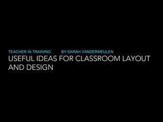 USEFUL IDEAS FOR CLASSROOM LAYOUT
AND DESIGN
TEACHER IN TRAINING. BY:SARAH VANDERMEULEN