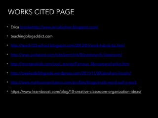 WORKS CITED PAGE
• Erica brookehttp://www.ericabohrer.blogspot.com/
• teachingblogaddict.com
• http://teach123-school.blogspot.com/2012/01/work-habits-tip.html
• http://www.juxtapost.com/site/permlink/0/postsearch/classroom/
• http://montanakids.com/cool_stories/Famous_Montanans/rankin.htm
• http://creekside5thgrade.wordpress.com/2011/11/09/abraham-lincoln/
• http://www.mathconcentration.com/profiles/blogs/math-word-wall-s-work
• https://www.learnboost.com/blog/10-creative-classroom-organization-ideas/