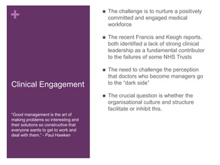 +
Clinical Engagement
 The challenge is to nurture a positively
committed and engaged medical
workforce
 The recent Francis and Keogh reports,
both identified a lack of strong clinical
leadership as a fundamental contributor
to the failures of some NHS Trusts
 The need to challenge the perception
that doctors who become managers go
to the “dark side”
 The crucial question is whether the
organisational culture and structure
facilitate or inhibit this.
“Good management is the art of
making problems so interesting and
their solutions so constructive that
everyone wants to get to work and
deal with them.” - Paul Hawken
 