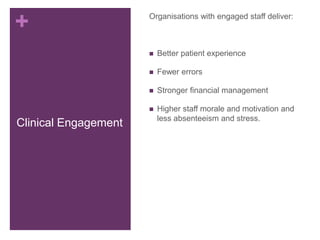 +
Clinical Engagement
Organisations with engaged staff deliver:
 Better patient experience
 Fewer errors
 Stronger financial management
 Higher staff morale and motivation and
less absenteeism and stress.
 